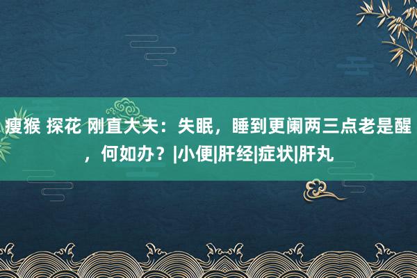 瘦猴 探花 刚直大夫：失眠，睡到更阑两三点老是醒，何如办？|小便|肝经|症状|肝丸