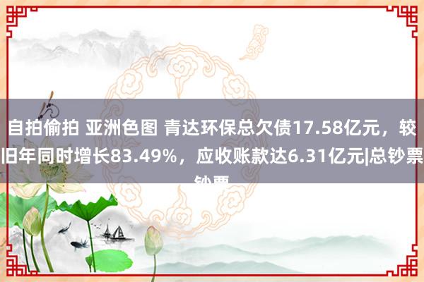 自拍偷拍 亚洲色图 青达环保总欠债17.58亿元，较旧年同时增长83.49%，应收账款达6.31亿元|总钞票