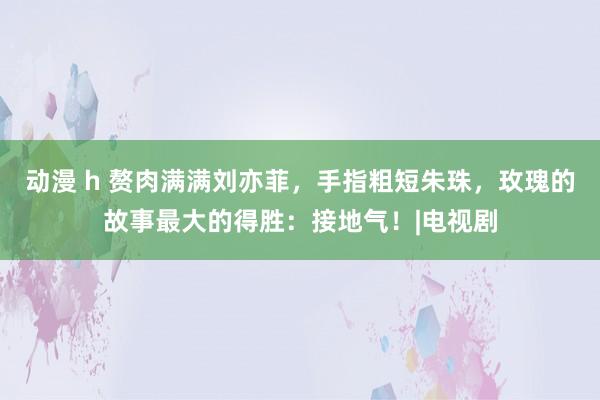 动漫 h 赘肉满满刘亦菲，手指粗短朱珠，玫瑰的故事最大的得胜：接地气！|电视剧