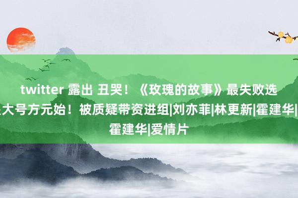 twitter 露出 丑哭！《玫瑰的故事》最失败选角即是大号方元始！被质疑带资进组|刘亦菲|林更新|霍建华|爱情片