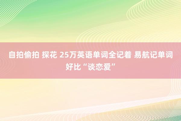 自拍偷拍 探花 25万英语单词全记着 易航记单词好比“谈恋爱”