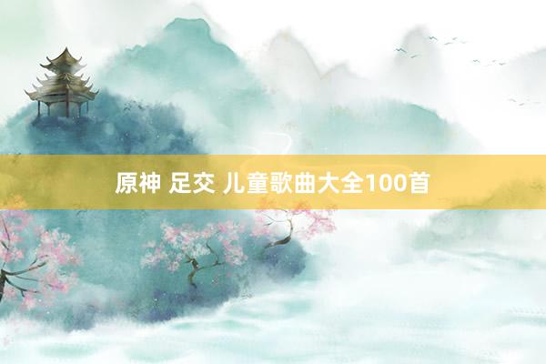 原神 足交 儿童歌曲大全100首