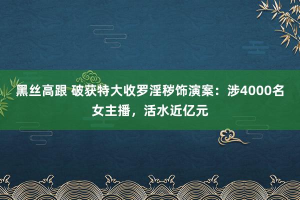 黑丝高跟 破获特大收罗淫秽饰演案：涉4000名女主播，活水近亿元