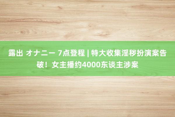 露出 オナニー 7点登程 | 特大收集淫秽扮演案告破！女主播约4000东谈主涉案