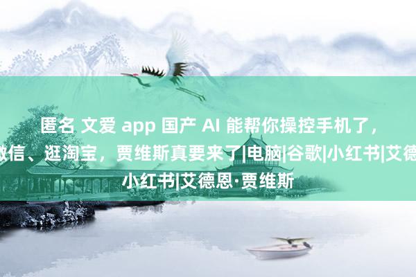 匿名 文爱 app 国产 AI 能帮你操控手机了，全自动发微信、逛淘宝，贾维斯真要来了|电脑|谷歌|小红书|艾德恩·贾维斯