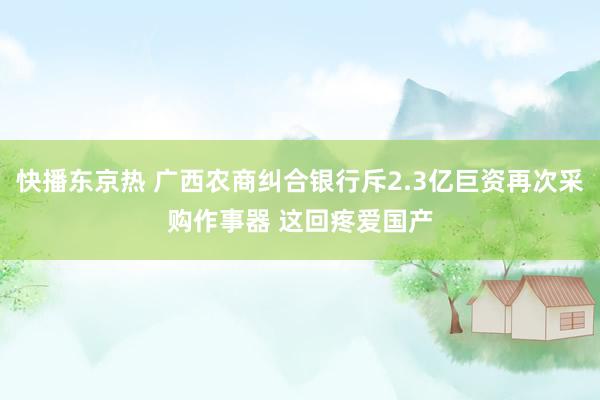 快播东京热 广西农商纠合银行斥2.3亿巨资再次采购作事器 这回疼爱国产