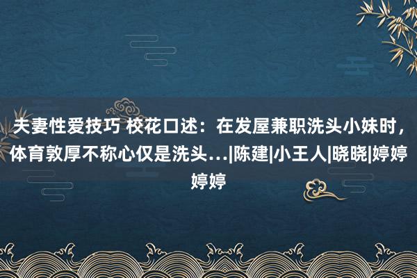 夫妻性爱技巧 校花口述：在发屋兼职洗头小妹时，体育敦厚不称心仅是洗头…|陈建|小王人|晓晓|婷婷