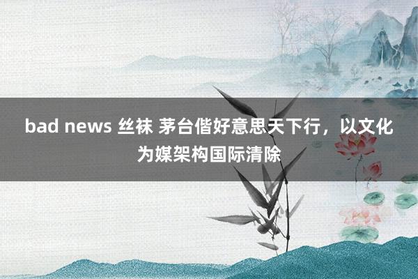 bad news 丝袜 茅台偕好意思天下行，以文化为媒架构国际清除