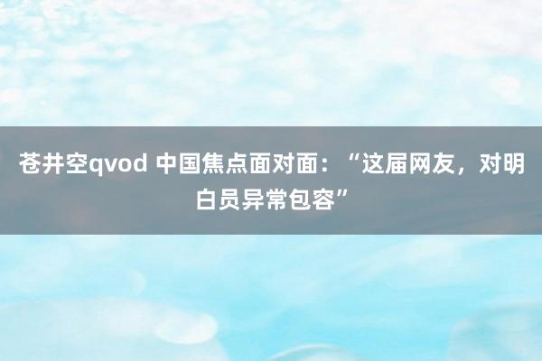 苍井空qvod 中国焦点面对面：“这届网友，对明白员异常包容”