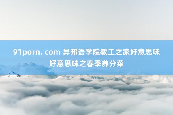 91porn. com 异邦语学院教工之家好意思味好意思味之春季养分菜