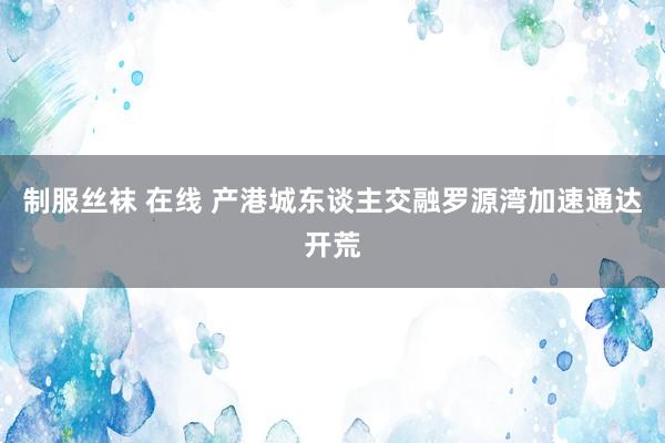 制服丝袜 在线 产港城东谈主交融　罗源湾加速通达开荒