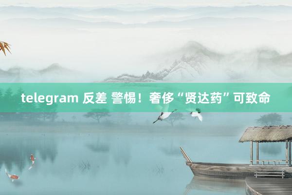 telegram 反差 警惕！奢侈“贤达药”可致命