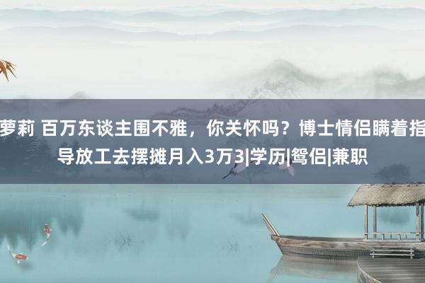 萝莉 百万东谈主围不雅，你关怀吗？博士情侣瞒着指导放工去摆摊月入3万3|学历|鸳侣|兼职