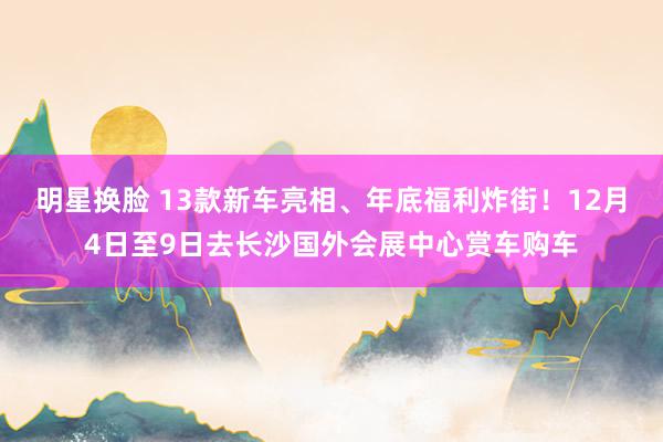 明星换脸 13款新车亮相、年底福利炸街！12月4日至9日去长沙国外会展中心赏车购车