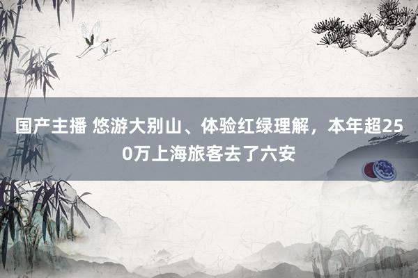 国产主播 悠游大别山、体验红绿理解，本年超250万上海旅客去了六安