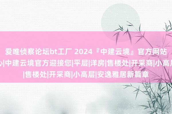 爱唯侦察论坛bt工厂 2024『中建云境』官方网站|中建云境售楼中心|中建云境官方迎接您|平层|洋房|售楼处|开采商|小高层|安逸雅居新篇章