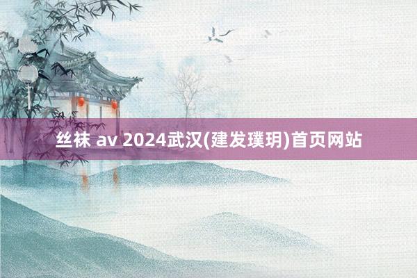 丝袜 av 2024武汉(建发璞玥)首页网站