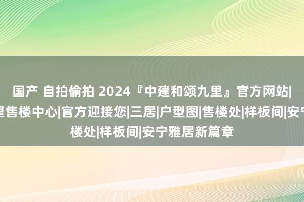 国产 自拍偷拍 2024『中建和颂九里』官方网站|中建和颂九里售楼中心|官方迎接您|三居|户型图|售楼处|样板间|安宁雅居新篇章