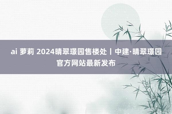 ai 萝莉 2024晴翠璟园售楼处丨中建·晴翠璟园官方网站最新发布