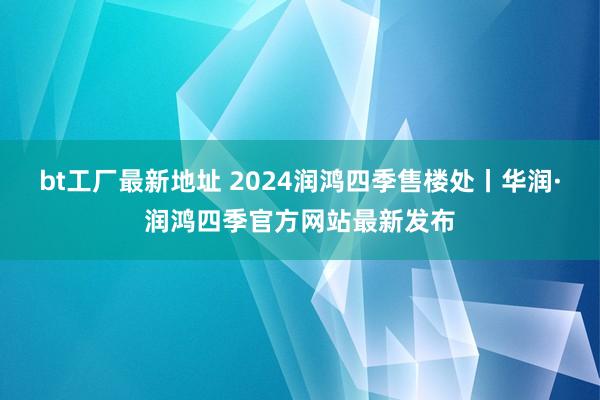 bt工厂最新地址 2024润鸿四季售楼处丨华润·润鸿四季官方网站最新发布