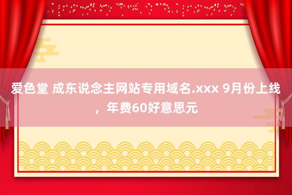 爱色堂 成东说念主网站专用域名.xxx 9月份上线，年费60好意思元