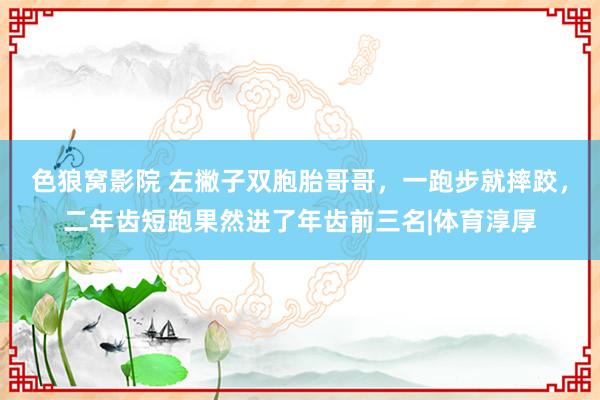 色狼窝影院 左撇子双胞胎哥哥，一跑步就摔跤，二年齿短跑果然进了年齿前三名|体育淳厚