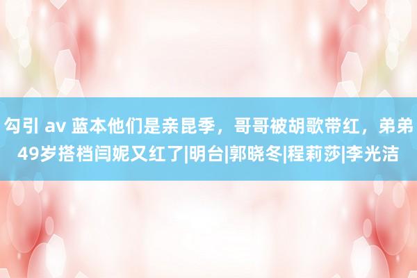 勾引 av 蓝本他们是亲昆季，哥哥被胡歌带红，弟弟49岁搭档闫妮又红了|明台|郭晓冬|程莉莎|李光洁