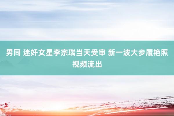 男同 迷奸女星李宗瑞当天受审 新一波大步履艳照视频流出