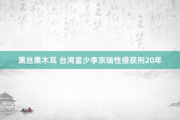 黑丝黑木耳 台湾富少李宗瑞性侵获刑20年