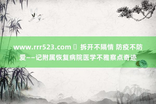 www.rrr523.com ​拆开不隔情 防疫不防爱——记附属恢复病院医学不雅察点奇迹