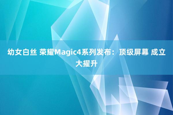 幼女白丝 荣耀Magic4系列发布：顶级屏幕 成立大擢升