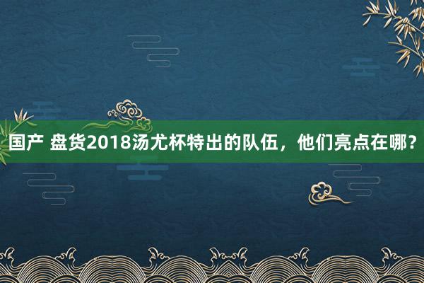 国产 盘货2018汤尤杯特出的队伍，他们亮点在哪？