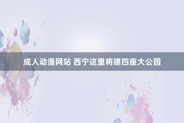 成人动漫网站 西宁这里将建四座大公园