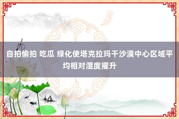 自拍偷拍 吃瓜 绿化使塔克拉玛干沙漠中心区域平均相对湿度擢升