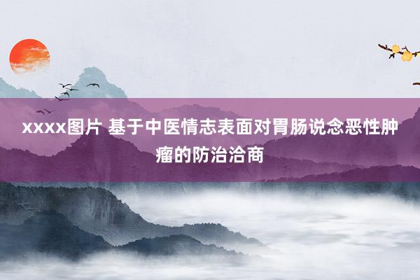 xxxx图片 基于中医情志表面对胃肠说念恶性肿瘤的防治洽商