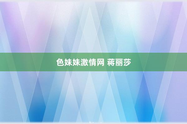 色妹妹激情网 蒋丽莎
