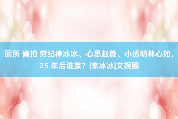 厕所 偷拍 劳纪律冰冰、心思赵薇、小透明林心如，25 年后谁赢？|李冰冰|文娱圈