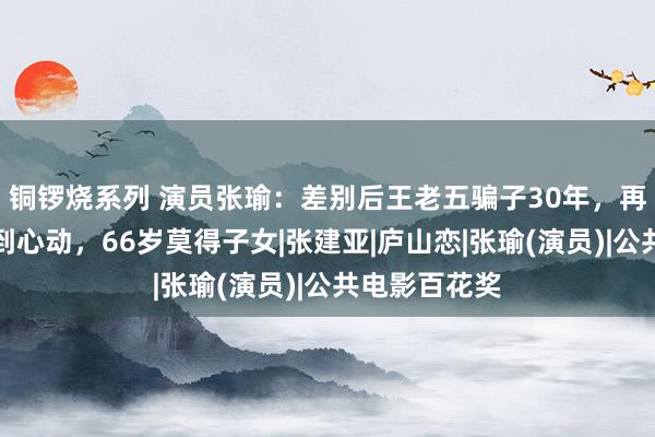 铜锣烧系列 演员张瑜：差别后王老五骗子30年，再见前夫仍感到心动，66岁莫得子女|张建亚|庐山恋|张瑜(演员)|公共电影百花奖