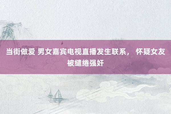 当街做爱 男女嘉宾电视直播发生联系， 怀疑女友被缱绻强奸