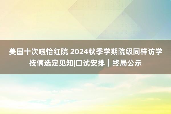 美国十次啦怡红院 2024秋季学期院级同样访学技俩选定见知|口试安排｜终局公示