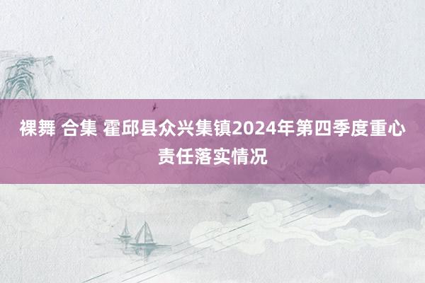 裸舞 合集 霍邱县众兴集镇2024年第四季度重心责任落实情况