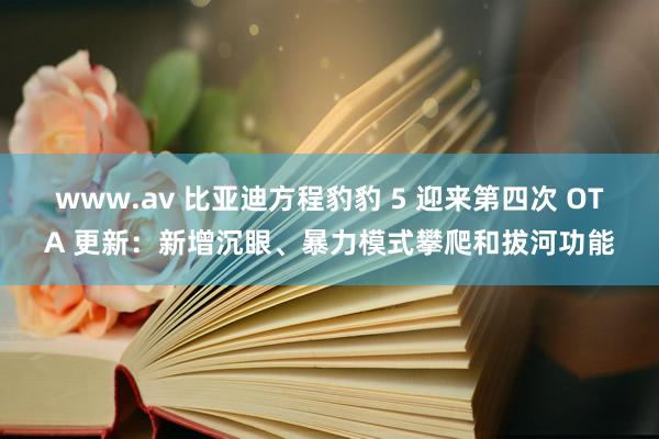 www.av 比亚迪方程豹豹 5 迎来第四次 OTA 更新：新增沉眼、暴力模式攀爬和拔河功能