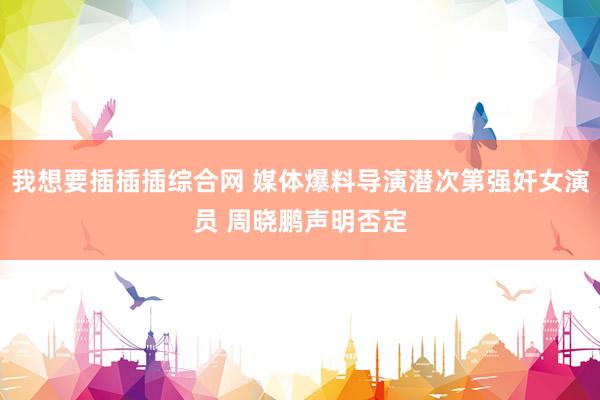 我想要插插插综合网 媒体爆料导演潜次第强奸女演员 周晓鹏声明否定