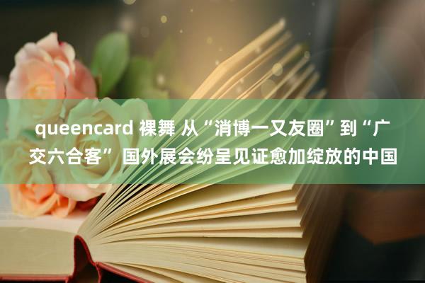 queencard 裸舞 从“消博一又友圈”到“广交六合客” 国外展会纷呈见证愈加绽放的中国